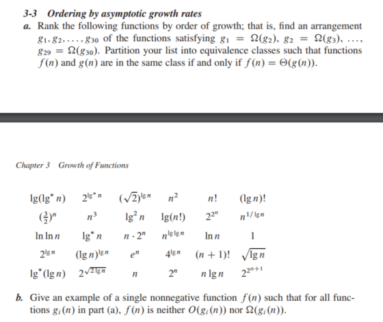 3-3 Ordering by asymptotic growth rates a. Rank the following functions by order of growth; that is, find an arrangement 81,82, 830 of the functions satisfying gi = Ω(82), g2 Ω(83), , g29 = Ω(g30). Partition your list into equivalence classes such that functions f(n) and g(n) are in the same class if and only if f(n) = Θ(g(n)) Chaptr3 Growth of Functions 1n In Inn lg* g nn-2 nln Ig nIn n 2 nlgn 22+1 b. Give an example of a single nonnegative function f(n) such that for all func- tions gi (n) in part (a), f(n) is neither 0(gi(n)) nor Ω(gi (n))