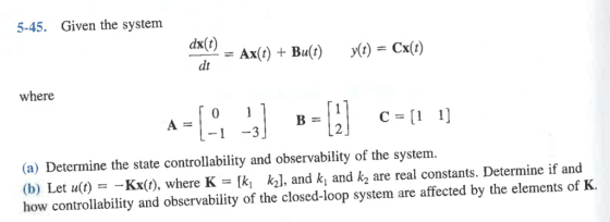 5-45. Given the system dx(t) where C=[1 1] (a) Determine the state controllability and observability of the system. (b) Let u(t) =-Kx(t), where K-ki k2], and ki and k2 are real constants. Determine if and how controllability and observability of the closed-loop system are affected by the elements of K.