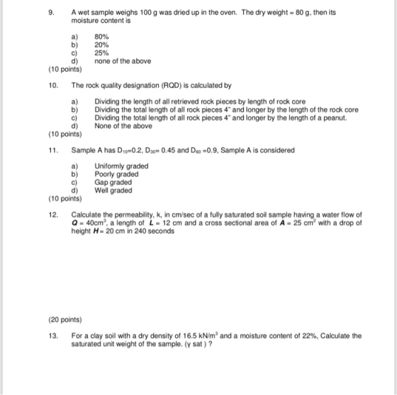9. A wet sample weighs 100 g was dried up in the oven. The dry weight-80 g, then its moisture content is a) b) c) d) 80% 20% 25% none of the above (10 points) 10. The rock quality designation (RQD) is calculated by a)Dividing the length of all retrieved rock pieces by length of rock core b) Diiding the total length of all rock pieces 4 and longer by the length of the rock core c) Dividing the total length of all rock pieces 4 and longer by the length of a peanut d) None of the above (10 points) Sample A has D1o-0.2, D30-0.45 and Deo 0.9, Sample A is considered a) Uniformly graded b) Poorly graded c Gap graded d) Well graded (10 points) 12. Calculate the permeability, k, in cm/sec of a fully saturated soil sample having a water flow of Q-40cm3, a length of L 12 cm and a cross sectional area of A -25 cm2 with a drop of height H-20 cm in 240 seconds (20 points) For a clay soil with a dry density of 16.5 kN/m and a moisture content of 22%. Calculate the saturated unit weight of the sample. (y sat)?