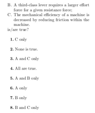 B. A third-class lever requires a larger effort force for a given resistance force; C. The mechanical efficiency of a machine is decreased by reducing friction within the machine. is/are true? 1. C only 2. None is true. 3. A and C only . All are true . A and B only 6. A only 7. B only 8. B and C only