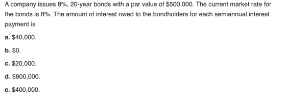 A company issues 8%, 20-year bonds with a par value of $500,000. The current market rate for the bonds is 8%. The amount of i