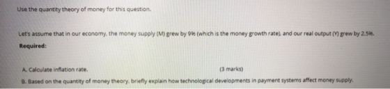 Use the quantity theory of money for this question. Lets assume that in our economy, the money supply (M) grew by 9% (which