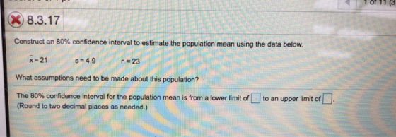 or 11 (3 8.3.17 Construct an 80% confidence interval to estimate the population mean using the data below. x-21 s-4.9 n#23 What assumptions need to be made about this population? The 80% confidence interval for the population mean is from a lower limit of (Round to two decimal places as needed.) to an upper limit of
