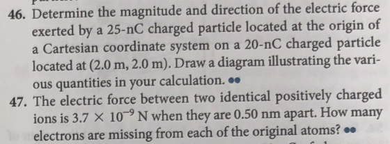 46. Determine the magnitude and direction of the electric force exerted by a 25-nC charged particle located at the origin of a Cartesian coordinate system on a 20-nC charged particle located at (2.0 m, 2.0 m). Draw a diagram illustrating the vari- ous quantities in your calculation. 47. The electric force between two identical positively charged ions is 3.7 X 109 N when they are 0.50 nm apart. How many electrons are missing from each of the original atoms?.