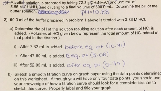 A buffer solution is prepared by taking 72.3 g CH3NH3Cl and 315 mL of 5.85 MCH3NH2 and diluting to a final volume of 500.0 mL. Determine the pH of the buffer solution. zeexagPH1O .88 2) 50.0 ml of the buffer prepared in problem 1 above is titrated with 3.86 M HCI. a) Determine the pH of the solution resulting solution after each amount of HCl is added. (Volumes of HCI given below represent the total amount of HCI added at that point in the titration.) i) After 7.32 mL is added. before ea.P O. i) After 47.80 mL is added. e ea P 5.08) iii) After 52.05 mL is added, after eq, P+ (o?n ) b) Sketch a smooth titration curve on graph paper using the data points determined on this worksheet. Although you will have only four data points, you should use your knowledge of how a titration curve should look for a complete titration to sketch this curve. Properly label and title your graph.