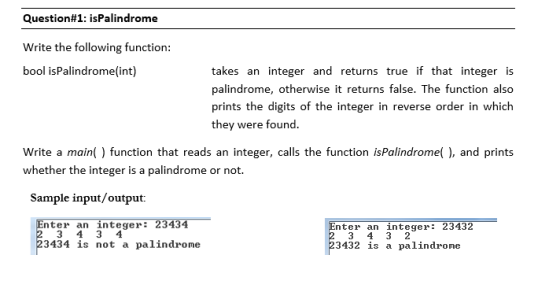 Question#1: isPalíndrome Write the following function: bool isPalindrome(int) takes an integer and returns true if that integer is palindrome, otherwise it returns false. The function also prints the digits of the integer in reverse order in which they were found. Write a main) function that reads an integer, calls the function is whether the integer is a palindrome or not. Palindrome), and prints Sample input/output: nter an integer: 23434 nter an integer 23432 3434 is not a palindrome 3432 is a palindrome