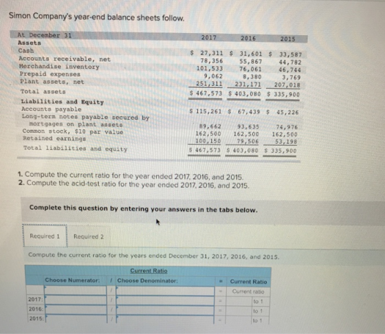 Simon Companys year-end balance sheets follow. At December 31 2016 Assets Cash Accounts receivable, net Merchandise inventory Prepaid expenses Plant assets, net Total assets Liabilities and Equity Accounts payable Long-term notes payable secured by 27,311 31,601 33,587 78,356 55,867 44,782 101,533 76,061 46,744 9,062 8,380 3,769 251,311231,171 207,018 467,573 $403,080 335,900 s 115,261 67,439 45,226 mortgages on plant assete Common stock, $10 par value Retained earnings Total liabilities and equity 89,662 93,63574,976 162,500 162,500 162,500 79,506 100,150 53, 198 s 467,573 $403,080 $ 335,900 1. Compute the current ratio for the year ended 2017 2016, and 2015. 2. Compute the acid-test ratio for the year ended 2017, 2016, and 2015 Complete this question by entering your answers in the tabs below. Required 1 Required 2 Compute the current ratio for the years ended December 31, 2017, 2016, and 2015. Choose Numerator: Choose Denominator: Current Ratio Current ratio 2017 2016 2015 to 1 to 1 to 1