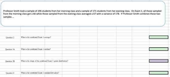 Professor Smith took a sample of 196 students from her morning class and a sample of 171 students from her evening class. On Exam 1, all those sampled from the morning class got a 66 while those sampled from the evening class averaged a 67 with a variance of 178. If Professor Smith combines these two samples. Question 2 What is the combined Exam 1 average? Question 3AWhat is the combined Exam 1 median? Question 3B What is the shape of the combined Exam 1 grade distribution? Question 4 What is the combincd Exam 1 standard deviation?