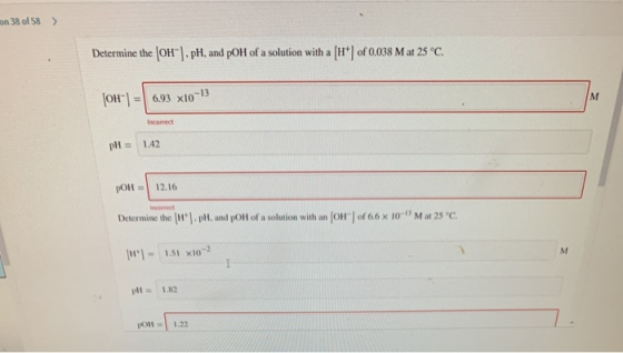 on 38 of 58 > Determine the OH). pH, and pOH of a solution with a [H+ of 0.038 M at 25 °C. [OH-] = 6.93 x10-13 M Incorrect p