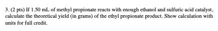 3.(2 pts) If 1.50 mL of methyl propionate reacts with enough ethanol and sulfuric acid catalyst, calculate the theoretical yi