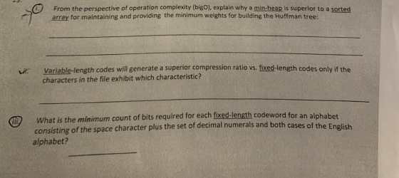 ) From the perspective of operation complexity (bigo), explain why a min-heap is superior to a sorted array for maintaining and providing the minimum weights for building the Huffman tree: Variable-length codes will generate a superior compression ratio vs. fixed-length codes only if the characters in the file exhibit which characteristic? What is the minimum count of bits required for each fixed-length codeword for an alphabet consisting alphabet? of the space character plus the set of decimal numerals and both cases of the English