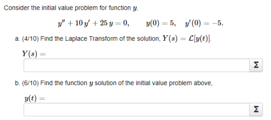 Consider the initial value problem for function y, y + 10 y + 25 y=0, y(0) = 5, y (0) = -5. a. (4/10) Find the Laplace Tran