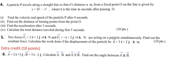 4. A particle P travels along a straight line so that its distance s m, from a fixed point O on the line is given by s-3i where t is the time in seconds after passing O. i Find the velocity and speed of the particle P after 4 seconds. i) Find out the distance of turning points from the point O i) Find the acceleration after 3 seconds. (iv) Calculate the total distance traveled during first 5 seconds. (10 pts.) 5. Two forces F 2i+3j-4 k N and F2i2j +6k N are acting on a particle simultaneously. Find out the resultant force. Calculate the work done if the displacement of the particle be d-3 i 2 j-k m. Extra credit (10 points) 6. A-2 İ +3 j ;B-31-2 j ; CalculateA B and A XB . Find out the angle between A& B (10 pts.)