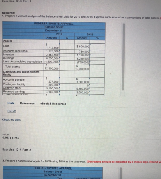 Exercise 12-4 Part 1 Required 1. Prepare a vertical analysis of the balance sheet data for 2019 and 2018. Express each amount as a percentage of total assets. FEDERER SPORTS APPAREL Balance Sheet December 31 2019 2018 Amount l % -1-Amount | % Assets Cash S 600,000 1,712,500 1,175,000 2,862,500 8,250,000 780,000 Accounts receivable inventory Buildings Less: Accumulated depreciation (1,500,000) 1.120,000 (750,000 10,000,000 Total assets Liabilities and Stockholders Equity Accounts payable Contingent liability 12,500,000 1,237.500 1,200,000 5,100,000 4,962,500 1,300,000 Common stock Retained earnings 5,100,000 Hints References eBook & Resources Hint#1 Check my work value: 0.06 points Exercise 12-4 Part 2 2. Prepare a horizontal analysis for 2019 using 2018 as the base year. (Decreases should be indicated by a minus sign. Round y FEDERER SPORTS APPAREL Balance Sheet December 31
