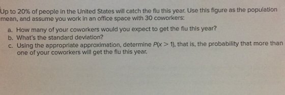 Up to 20% of people in the United States will catch the flu this year. Use this figure as the population mean, and assume you work in an office space with 30 coworkers: b. Whats the standard deviation? c. Using the appropriate approximation, determine Px > 1), that is, the probability that more than one of your coworkers will get the flu this year.