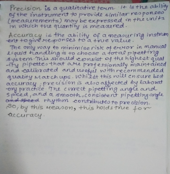 recision is a qualitative term It isthe abil of the instrumet to provide similar reaponseo (measurements) may be expressed inナhe unt im which the quantity is measured ts Accura cy is the ability of a measuring instaum -ent to give ytezponses toa +ru e value The only way to minimise ristc ot evor in manua iquid handting is to choose a total pipetting system Tis sh oulol consist of the higheetqual ity pipetteo-thot ae poofessionally mauntained and caibrated and tuoetunh recommended quality Match ups . nghỉdet this ㈧ill ensure boot accuracy iprecision is alboctected by laboaat oy paactice The corect pipetting angie oano spleed,and smoot九,consiste nt pipetting angle omal speed rhythm contaibutesto pre asion rby this reapon, this holds thue for accurac