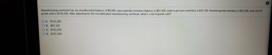 Manufacturing overhead has an overallocated balance of $8,000, raw materials inventory balance is $62,400; work in process inventory is $34,700, finished goods inventory is $25,300, and cost of goods sold is $135,200. After adjusting for the overallocated manufacturing overhead, what is cost of goods sold? OA, S135200 OB, $97,100 OC. $143,200 O D. $127 200