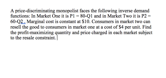 A price-discriminating monopolist faces the following inverse demand functions: In Market One it is P1- 80-Q1 and in Market Two it is P2 60-Q2 Marginal cost is constant at $10. Consumers in market two can resell the good to consumers in market one at a cost of $4 per unit. Find the profit-maximizing quantity and price charged in each market subject to the resale constraint.