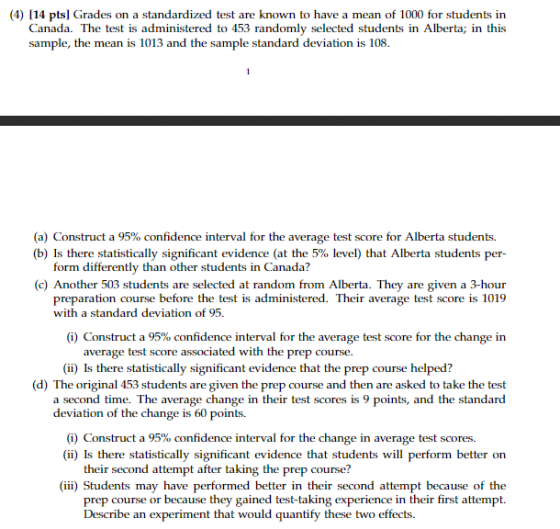 (4) 114 pts] Grades on a standardized test are known to have a mean of 1000 for students in Canada. The test is administered to 453 randomly selected students in Alberta; in this sample, the mean is 1013 and the sample standard deviation is 108 (a) Construct a 95% confidence interval for the average test score for Alberta students. (b) Is there statistically significant evidence (at the 5% level) that Alberta students per- form differently than other students in Canada? (c) Another 503 students are selected at random from Alberta. They are given a 3-hour preparation course before the test is administered. Their average test score is 1019 with a standard deviation of 95. (i) Construct a 95% confidence interval for the average test score for the change in rage test score associated with the prep course. (ii) Is there statistically significant evidence that the prep course helped? (d) The original 453 students are given the prep course and then are asked to take the test a second time. The average change in their test scores is 9 points, and the standard deviation of the change i s 60 points. (i) Construct a 95% confidence interval for the change in average test scores. (ii) Is there statistically significant evidence that students will perform better on their second attempt after taking the prep course? (iii) Students may have performed better in their second attempt because of the in their first attempt. prep course or because they gained test-taki Describe an experiment that would quantify these two effects. ing experience