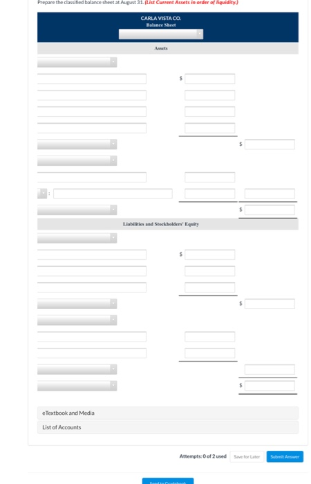 Prepare the classified balance sheet at August 31. (List Current Assets in order of liquidity) CARLA VISTA CO. Balance Sheet