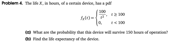 Problem 4. The life X, in hours, of a certain device, has a pdf 100 , t 100 0, t< 100 (a) What are the probability that this device will survive 150 hours of operation? (b) Find the life expectancy of the device.