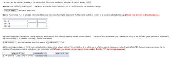 The mean and the standard deviation of the sample of 65 video game satisfaction ratings are = 41.80 and s = 2.8295. (a) What does the histogram in Figure 2.15 say about whether the Empirical Rule should be used to describe the satistaction ratings? t (Click to select) somewhat reasonable (b) Use the Empirical Rule to calculate estimates of tolerance intervals containing 68.26 percent, 95.44 percent, and 99.73 percent of all possible satistaction ratings. (Round your answers to 4 decimal places.) (c) Does the estimate of a tolerance Interval containing 99.73 percent of all satisfaction ratings provide evidence that 99.73 percent of all customers will give a satisfaction rating for the XYZ-Box game system that is at least 33 (the minimal rating of a satisfied customer)? Explain your answer (Click to select) because the lower limit of the Interval Is (Click to select) 33. d) How do the ercentages or the 65 customer satisfaction ratings in that actual fall into the inter als z ± s ± 2s and ± 3s compare to those given b the Empirical Rule? Do these comparisons indicate that the statistical inferences you made in parts b and c are reasonably valid? (Round your answers to the nearest whole number. Omit the % sign in your response.) % fall into [i s], % fall into 2s], % tall into li 3s1. (Click to select) they (Click to select) reasonably valid.
