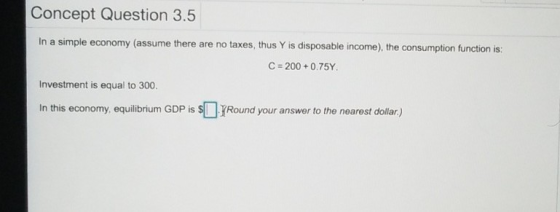 Concept Question 3.5 In a simple economy (assume there are no taxes, thus Y is disposable income), the consumption function i