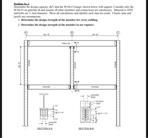 Determine the design capacity, P that the W10x33 hanger shown below will support. Consider only the W10x33 on grid-line B and assume all other members and connections are satisfactory. Material is A992 and bolts are inch diameter. Show all calculations and identify each step for credit. Clearly state and justify any assumptions. 1- Determine the design strength of the member for cross yielding: 2- Determine the design strength of the member in net rupture: W24x68 W24x68 workable I9age W10x33 W24 16 23-6 3-12 workable gage SECTIONA-A SECTİONBA