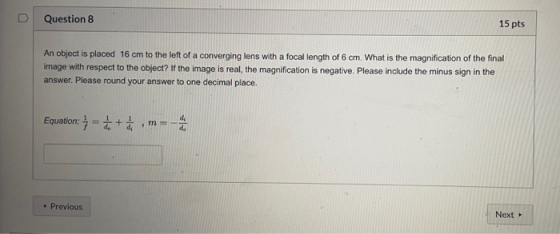 U Question 8 15 pts An object is placed 16 cm to the left of a converging lens with a focal length of 6 cm. What is the magni