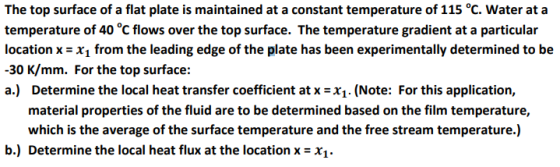 The top surface of a flat plate is maintained at a constant temperature of 115 °C. Water at a temperature of 40 °C flows over the top surface. The temperature gradient at a particular location x-x1 from the leading edge of the plate has been experimentally determined to be -30 K/mm. For the top surface: a) Determine the local heat transfer coefficient at x =X1, (Note: For this application, material properties of the fluid are to be determined based on the film temperature, which is the average of the surface temperature and the free stream temperature.) b.) Determine the local heat flux at the location x-x