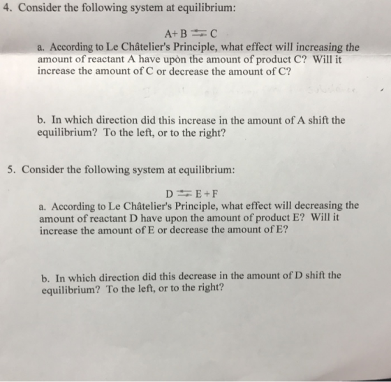 4. Consider the following system at equilibrium: a. According to Le Châteliers Principle, what effect will increasing the amount of reactant A have upon the amount of product C? Will it increase the amount of C or decrease the amount of C? b. In which direction did this increase in the amount of A shift the equilibrium? To the left, or to the right? 5. Consider the following system at equilibrium: a. According to Le Châteliers Principle, what effect will decreasing the amount of reactant D have upon the amount of product E? Will it increase the amount of E or decrease the amount of E? b. In which direction did this decrease in the amount of D shift the equilibrium? To the left, or to the right?