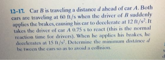 12-17. Car B is traveling a distance d ahead of car A. Both cars are traveling at 60 ft/s when the driver of B suddenly applies the brakes, causing his car to decelerate at 12 ft/s. It takes the driver of car A 0.75 s to react (this is the normal reaction time for drivers). When he applies his brakes, I dece lerates at 15 ft/s. Determine the minimum distance d be tween the cars so as to avoid a collision