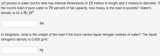 (20 points) A water trucks tank has internal dimensions of 12 meters in length and 1 meters in diameter. If the trucks load of pure water is 70 percent of full capacity, how heavy is the load in pounds? Waters density is 62.4 lb/ft3 lbs In kilograms, what is the weight of the load if the truck carries liquid nitrogen instead of water? The liquid nitrogens density is 0.808 g/ml. kg