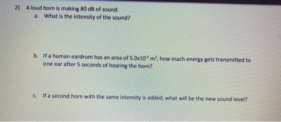 2) A loud horn is making 80 dB of sound. a. What is the intensity of the sound? b. If a human eardrum has an area of 5.0x105m