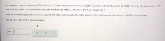 An analytical chemist is titrating 118.8 mL of a 0.2500 M solution of nitrous acid (HNO) with a 0.6300 M solution of KOH. The