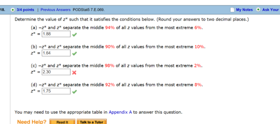 18. 3/4 points | Previous Answers PODStat5 7.E.069 My Notes Ask Your Determine the value of z such that it satisfies the conditions below. (Round your answers to two decimal places.) (a)-z* and z* separate the middle 94% of all z values from the most extreme 696. z = 11.88 (b)-z* and z* separate the middle 90% of all z values from the most extreme 10% z 1.64 (c)-z* and z* separate the middle 98% of all z values from the most extreme 296. z-2.30 (d)-z and z* separate the middle 92% of all z values from the most extreme 896. z* 175 You may need to use the appropriate table in Appendix A to answer this question. Need Help? Read ItTalk to a Tutor