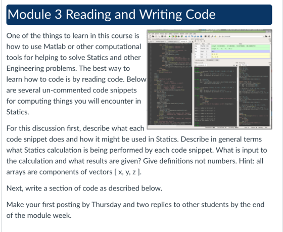 Module 3 Reading and Writing Code One of the things to learn in this course is OD. how to use Matlab or other computational tools for helping to solve Statics and other Engineering problems. The best way to learn how to code is by reading code. Belovw are several un-commented code snippets for computing things you will encounter in Statics. For this discussion first, describe what each code snippet does and how it might be used in Statics. Describe in general terms what Statics calculation is being performed by each code snippet. What is input to the calculation and what results are given? Give definitions not numbers. Hint: all arrays are components of vectors [ x, y, z] Next, write a section of code as described below Make your first posting by Thursday and two replies to other students by the end of the module week.