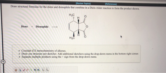(Review Topics] References Draw structural formulas for the diene and dienophile that combine in a Diels-Alder reaction to fo