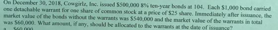 On December 30, 2018, Cowgirlz, Inc. issued $500,000 8% ten-year bonds at 104. Each $1,000 bond carried one detachable warran