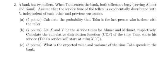 2. A bank has two tellers. When Taha enters the bank, both tellers are busy (serving Ahmet and Kami. Assume that the service time of the tellers is exponentially distributed with (a) (5 points) Calculate the probability that Taha is the last person who is done with (b) (7 points) Let X and Y be the service times for Ahmet and Mehmet, respectively. independent of each other and previous customers. the teller Calculate the cumulative distribution function (CDF) of the time Taha starts his service (Tahas service will start at min(X, Y)) (e) (8 points) What is the expected value and variance of the time Taha spends in the bank.