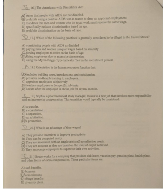 16] The Americans with Disabilities Act states that people with AIDS are not disabled. prohibits using a positive AIDS test as reason to deny an applicant employment C) mandates that men and women who do equal work must receive the same wage D) specifically outlaws discrimination based on age. E) prohibits discrimination on the basis of race. 17] Which of the following practices is generally considered to be illegal in the United States? A) considering people with AlDS as disabled B) paying men and women unequal wages based on seniority g employees to retire on the basis of age ring employees due to excessive absenteeism E) using the Myers-Briggs Type Indicator Test in the recruitment process 18] Orientation is the human resources function that (4) includes building tours, introductions, and socialization B) provides on-the-job training to employees. C) appraises employees subjectively D) teaches employees to do specific job tasks. B) occurs after the employee is on the job for several months. 19] Sophia, a pharmaceutical study manager, moves to a new job that involves more responsibility and an increase in compensation. This transition would typically be considered: A) a transfer B) a conciliation. C) a separation. D) an arbitration 20] What is an advantage of time wages? A) They provide incentives to improve productivity. B) They can be computed casily They are associated with an employees self-actualization needs They are accurate as they are based on the level of output achieved They encourage employees to supervise their own activities 21. Bruce works for a company that provides sick leave, vacation pay, pension plans, health plans, and other forns of extra compensation. These particular items are A) soft benefits bonuses. commissions D) fringe benefits E) diversity plans