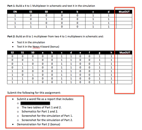 Part 1: Build a 4 to 1 Multiplexer in schematic and test it in the simulation EN MuxOUT Part 2: Build an 8 to 1 multiplexer from two 4 to 1 multiplexers in schematic and: Test it in the simulation Test it in the Nexys 4 board (bonus) S2 S1 SO hMuxOUT Submit the following for this assignment Submit a word file as a report that includes: o The two tables of Part 1 and 2 o Schematics for Part 1 and 2 o Screenshot for the simulation of Part1 o Screenshot for the simulation of Part2 Demonstration for Part 2 (bonus)