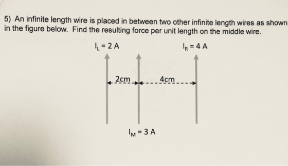 5) An infinite length wire is placed in between two other infinite length wires as shown in the figure below. Find the resulting force per unit length on the middle wire. IL = 2 A IR = 4 A 2cm 4cm M 3 A