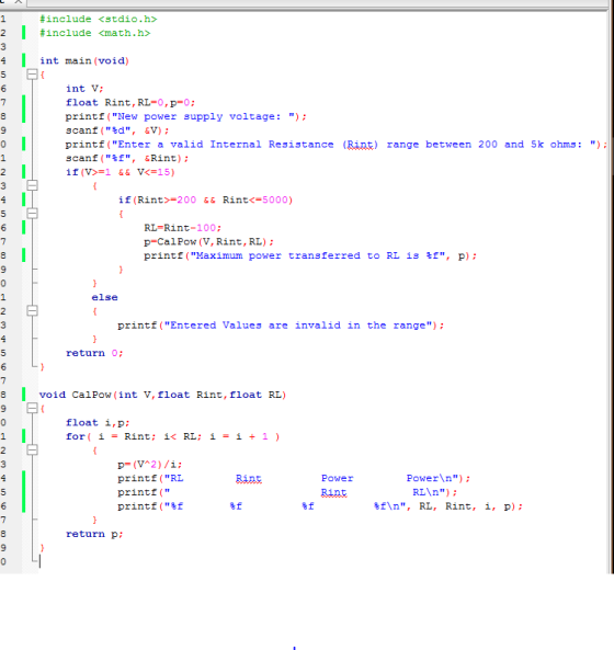 #include <stdio.h> I #include <math.h int main (void) int V float Rint, RLE0, 0; printf New power supply voltage scanf (td, &V) printf Enter a valid Internal Resistance (Rint) range between 200 and 5k ohms: scanf (tf, Rint if (V> 1 && VK 15) if (Rint 200 & & Rint< 5000) RL 100 p Cal Pow (V, Rint, RL printf Maximum power transferred to RL is tf, p) else printf (Entered Values are invalid in the range) return 0; void Cal W (int V float Rint, float RL) Po float i,p; for i Rint: i< RL: i i 1 p (V 2) /i; Power Power\n) printf RL RLAn) printf tf\n, RL, Rint, i, p) printf (tf return p;