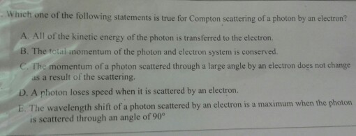 Which one of the following statements is true for Compton scattering of a photon by an electron? A. All of the kinetic energy of the photon is transferred to the electron. B. The i inomentum of the photon and electron system is conserved. C. The momentum of a photon scattered through a large angle by an electron does not change as a result of the scattering. D. A photon loses speed when it is scattered by an electron. E The wavelength shift of a photon scattered by an electron is a maximum when the photon is scattered through an angle of 90