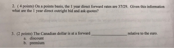 2. (4 points) On a points basis, the 1 year direct forward rates are 37/29. Given this information what are the 1 year direct outright bid and ask quotes? 3. (2 points) The Canadian dollar is at a forward relative to the euro. a. discount b. premium