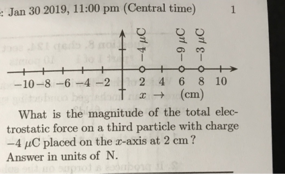 : Jan 30 2019, 11:00 pm (Central time) 1 寸 10-8-6-4-22 4 6 8 10 x→ (cm) What is the magnitude of the total elec- trostatic force on a third particle with charge -4 uC placed on the r-axis at 2 cm? Answer in units of N