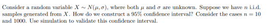 Consider a random variable X ~ N(μ, σ), where both μ and σ are unknown. Suppose we have n 1.1.0. samples generated from X. How do we construct a 95% confidence interval? Consider the cases n-: 10 and 1000. Use simulation to validate this confidence interval.
