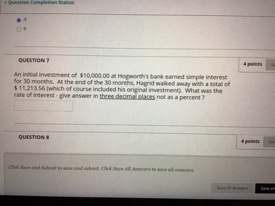 Question Completion Status: e QUESTION 7 4 points Sa An initial investment of $10,000.00 at Hogworths bank earned simple int