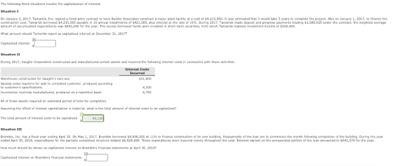 The following three situations involve the capitalization of interest. Situation I On January 1, 2017, Temarisk, Inc. signed a fixed-price contract to have Builder Associates construct a major plant facility at a cost of $4,215,000. It was estimated that it would take 3 years to complete the project. Also on January 1, 2017, to finance the construction cost, Tamar k borrowed $4,215,000 payable in 10 annual stal mets of $421,500, plus interest at the rate of 10%. During 2017, Tamarisk made deposit and progress payments totaling $1,580,625 under the contract; the weighted average amount of accumulated expenditures was $843,000 for the year. The excess borrowed funds were invested in short-term securities, from which Tamarisk realized investment income of $256,400 What amount should Tamarisk report as capitalized interest at December 31, 2017? Capitalized interest Situation II During 2017, Vaughn Corporation constructed and manufactured certain assets and incurred the following interest costs in connection with those activities Interest Costs Incurred Warehouse constructed for Vaughns own use $31,800 Special-order machine for sale to unrelated customer, produced according Inventories routinely manufactured, produced on a repetitive basis All of these assets required an extended period of time for completion Assuming the effect of interest capitalization is material, what is the total amount of interest costs to be capitalized? The total amount of interest costs to be capitalized 8,330 8,750 40,130 Situation III Bramble, Inc. has a fiscal year ending April 30 On May 1 2017 Bramble borrowed $9,898 000 at 11% to finance construction of its own building. Repayments of the loan are to commence te month following completion of the building. During the year ended April 30, 2018, expenditures for the partially completed structure totaled $6,928,600. These expenditures were incurred evenly throughout the year. Interest earned on the unexpended portion of the loan amounted to $643,370 for the year. How much should be shown as capitalized interest on Brambles financial statements at April 30, 2018 Capitalized interest on Brambles financial statements
